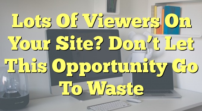 Lots Of Viewers On Your Site? Don’t Let This Opportunity Go To Waste